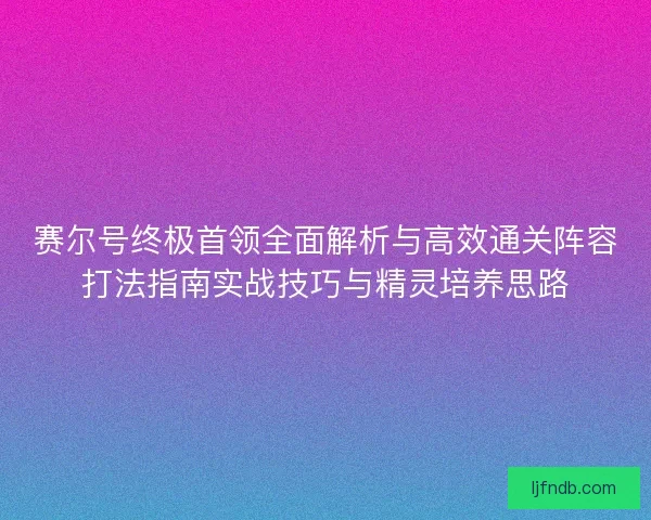 赛尔号终极首领全面解析与高效通关阵容打法指南实战技巧与精灵培养思路