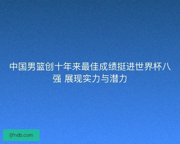 中国男篮创十年来最佳成绩挺进世界杯八强 展现实力与潜力