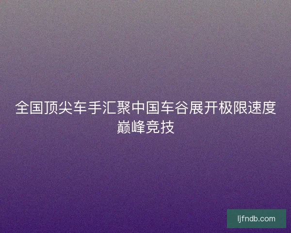 全国顶尖车手汇聚中国车谷展开极限速度巅峰竞技