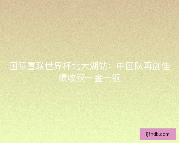国际雪联世界杯北大湖站：中国队再创佳绩收获一金一铜