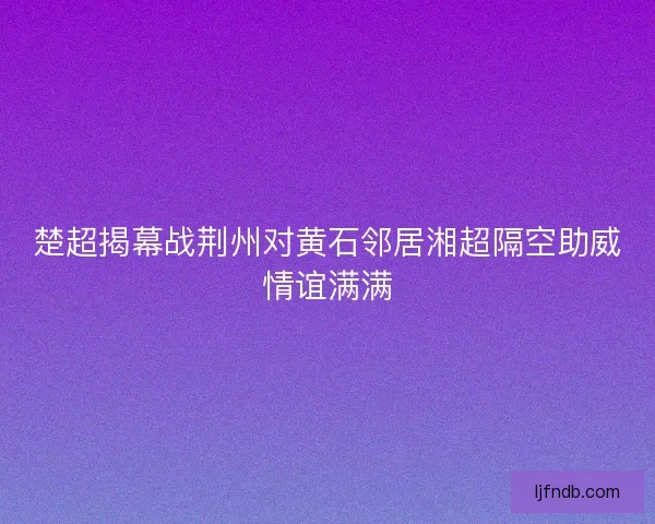 楚超揭幕战荆州对黄石邻居湘超隔空助威情谊满满