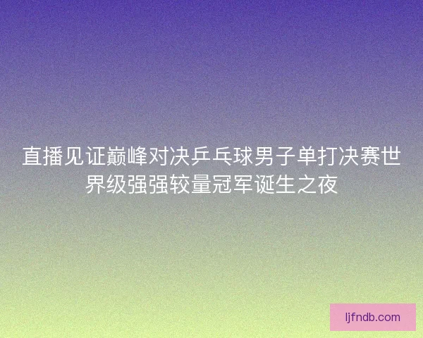 直播见证巅峰对决乒乓球男子单打决赛世界级强强较量冠军诞生之夜
